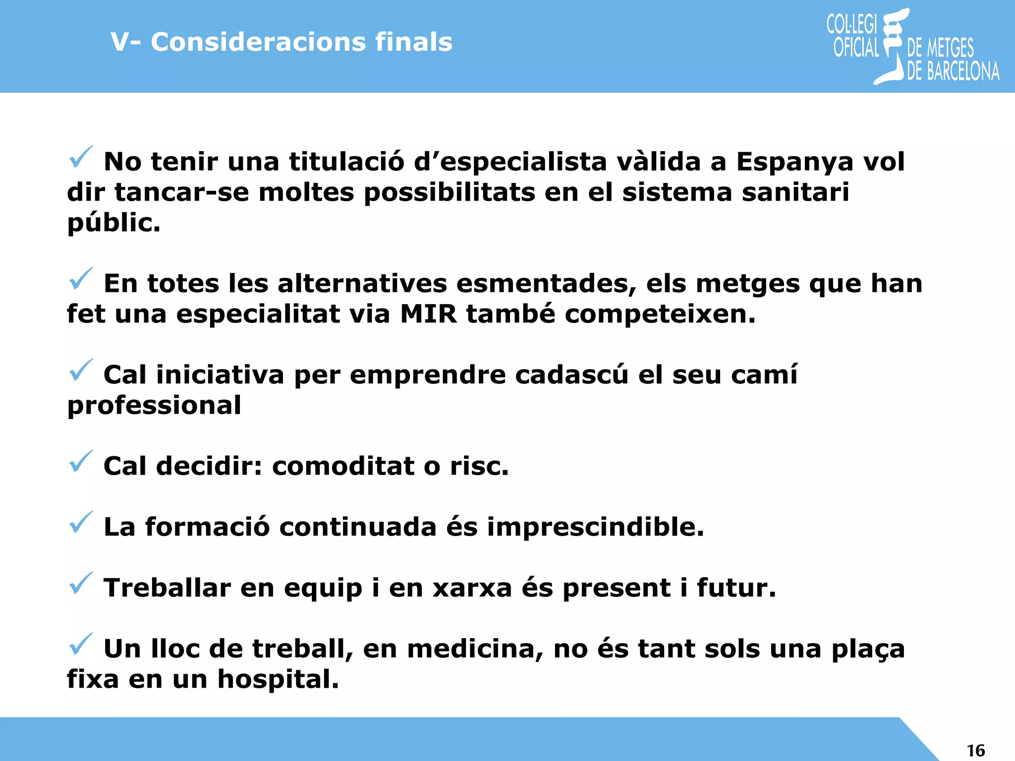 No tenir una titulació d’especialista vàlida a Espanya vol dir tancar-se moltes possibilitats en el sistema sanitari públic. En totes les alternatives esmentades, els metges que han fet una especialitat via MIR també competeixen. Cal iniciativa per emprendre cadascú el seu camí  professional Cal decidir: comoditat o risc. La formació continuada és imprescindible. Treballar en equip i en xarxa és present i futur. Un lloc de treball, en medicina, no és tant sols una plaça fixa en un hospital. V- Consideracions finals 