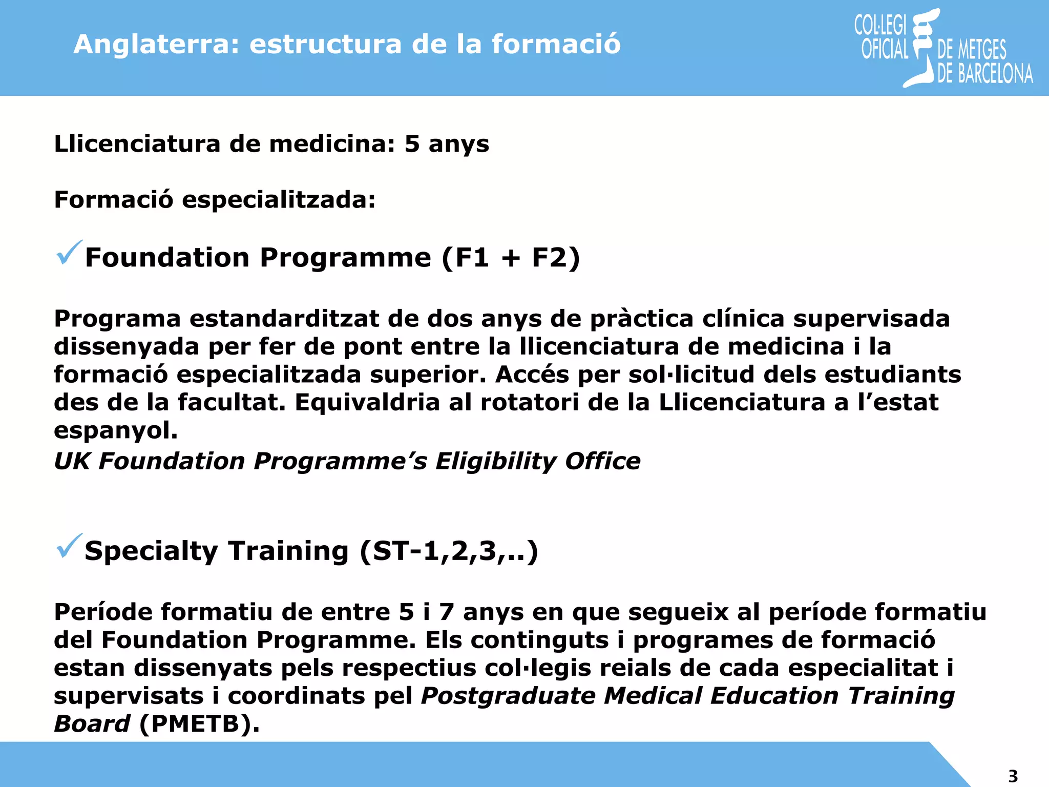 Llicenciatura de medicina: 5 anys Formació especialitzada : Foundation Programme (F1 + F2) Programa estandarditzat de dos anys de pràctica clínica supervisada dissenyada per fer de pont entre la llicenciatura de medicina i la formació especialitzada superior. Accés per sol·licitud dels estudiants des de la facultat. Equivaldria al rotatori de la Llicenciatura a l’estat espanyol. UK Foundation Programme’s Eligibility Office   Specialty Training (ST-1,2,3,..) Període formatiu de entre 5 i 7 anys en que segueix al període formatiu del Foundation Programme. Els continguts i programes de formació estan dissenyats pels respectius col·legis reials de cada especialitat i supervisats i coordinats pel  Postgraduate Medical Education Training Board  (PMETB).   Anglaterra: estructura de la formació 