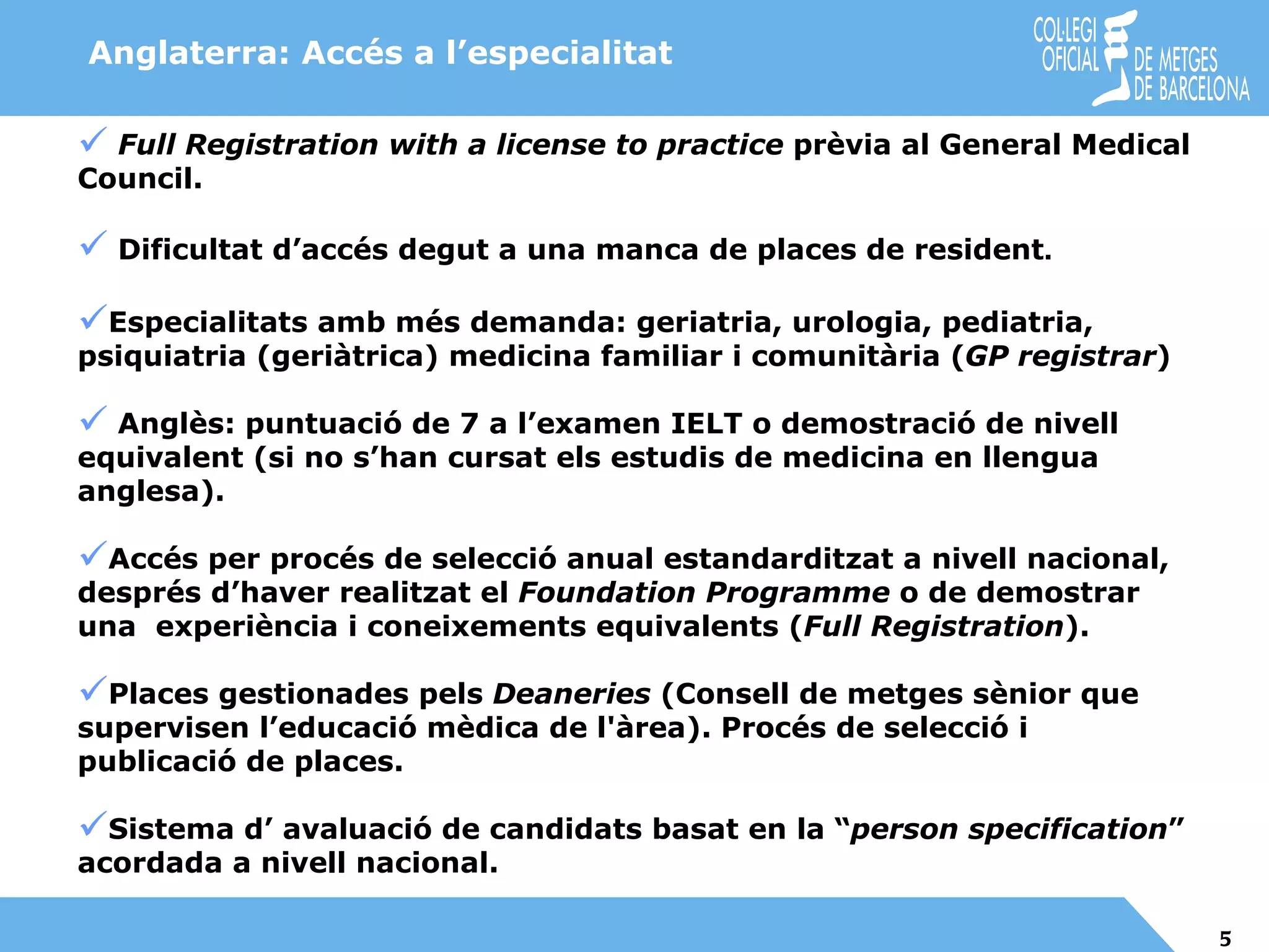Anglaterra: Accés a l’especialitat Full Registration with a license to practice  prèvia al General Medical Council. Dificultat d’accés degut a una manca de places de resident . Especialitats amb més demanda: geriatria, urologia, pediatria, psiquiatria (geriàtrica) medicina familiar i comunitària ( GP registrar ) Anglès: puntuació de 7 a l’examen IELT o demostració de nivell  equivalent (si no s’han cursat els estudis de medicina en llengua anglesa). Accés per procés de selecció anual estandarditzat a nivell nacional,  després d’haver realitzat el  Foundation Programme  o de demostrar una  experiència i coneixements equivalents ( Full Registration ). Places gestionades pels  Deaneries  (Consell de metges sènior que supervisen l’educació mèdica de l'àrea). Procés de selecció i publicació de places. Sistema d’ avaluació de candidats basat en la “ person specification ” acordada a nivell nacional. 