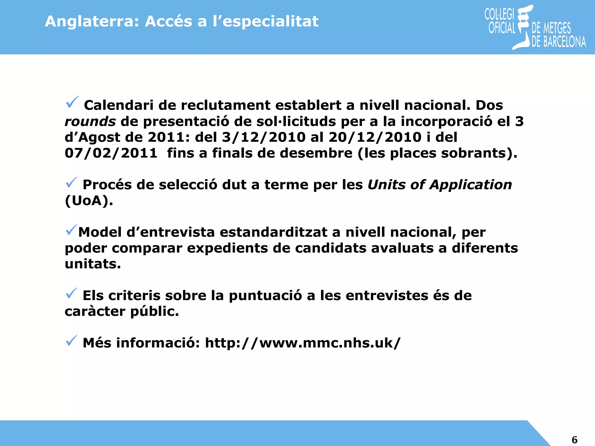 Calendari de reclutament establert a nivell nacional. Dos  rounds  de presentació de sol·licituds per a la incorporació el 3 d’Agost de 2011: del 3/12/2010 al 20/12/2010 i del 07/02/2011  fins a finals de desembre (les places sobrants). Procés de selecció dut a terme per les  Units of Application  (UoA). Model d’entrevista estandarditzat a nivell nacional, per poder comparar expedients de candidats avaluats a diferents unitats.  Els criteris sobre la puntuació a les entrevistes és de caràcter públic. Més informació: http://www.mmc.nhs.uk/ Anglaterra: Accés a l’especialitat 