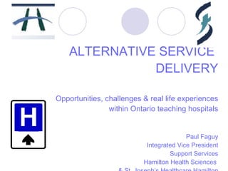 ALTERNATIVE SERVICE  DELIVERY Opportunities, challenges & real life experiences  within Ontario teaching hospitals Paul Faguy Integrated Vice President Support Services Hamilton Health Sciences  & St. Joseph’s Healthcare Hamilton 