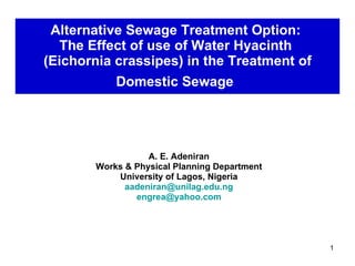 Alternative Sewage Treatment Option:  The Effect of use of Water Hyacinth  (Eichornia crassipes) in the Treatment of Domestic Sewage   A. E. Adeniran Works & Physical Planning Department University of Lagos, Nigeria [email_address] [email_address] 