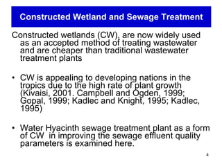 Constructed Wetland and Sewage Treatment Constructed wetlands (CW), are now widely used as an accepted method of treating wastewater and are cheaper than traditional wastewater treatment plants   CW is appealing to developing nations in the tropics due to the high rate of plant growth (Kivaisi, 2001.  Campbell and Ogden, 1999; Gopal, 1999; Kadlec and Knight, 1995; Kadlec, 1995)  Water Hyacinth sewage treatment plant as a form of CW  in improving the sewage effluent quality parameters is examined here.  