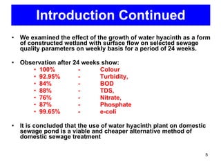 Introduction Continued We examined the effect of the growth of water hyacinth as a form of constructed wetland with surface flow on selected sewage quality parameters on weekly basis for a period of 24 weeks.  Observation after 24 weeks show: 100%  - Colour 92.95%  - Turbidity,  84%  - BOD 88%  - TDS, 76%  - Nitrate, 87%  - Phosphate  99.65%  - e-coli It is concluded that the use of water hyacinth plant on domestic sewage pond is a viable and cheaper alternative method of domestic sewage treatment 