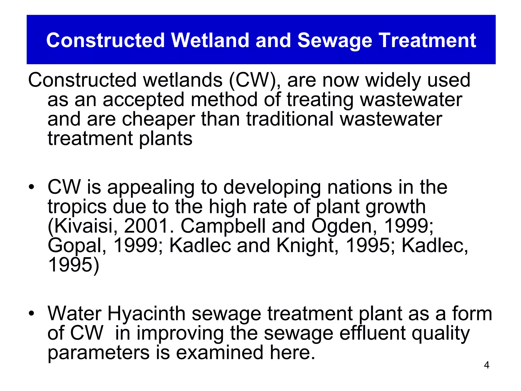 Constructed Wetland and Sewage Treatment
Constructed wetlands (CW), are now widely used
 as an accepted method of treating wastewater
 and are cheaper than traditional wastewater
 treatment plants

• CW is appealing to developing nations in the
  tropics due to the high rate of plant growth
  (Kivaisi, 2001. Campbell and Ogden, 1999;
  Gopal, 1999; Kadlec and Knight, 1995; Kadlec,
  1995)

• Water Hyacinth sewage treatment plant as a form
  of CW in improving the sewage effluent quality
  parameters is examined here.                   4
 