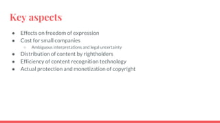 Key aspects
● Effects on freedom of expression
● Cost for small companies
○ Ambiguous interpretations and legal uncertainty
● Distribution of content by rightholders
● Efficiency of content recognition technology
● Actual protection and monetization of copyright
 