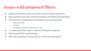 Issues with proposed filters
● Legal uncertainty and increased cost for small companies
● Uncertainty how will content databases for filters be provided
● The content recognition technology is far from perfect
○ False positives
○ Context
○ Exceptions and limitations (or fair use)
● => automatic filtering is a risk for freedom of speech
● Filtering IS NOT monetization
● We risk creating a ContentID-as-a-Service monopoly
 