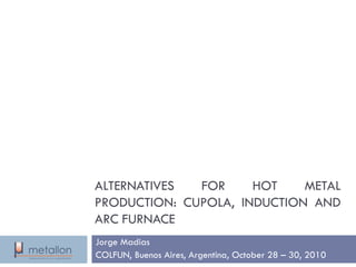 ALTERNATIVESFORHOTMETALPRODUCTION:CUPOLA,INDUCTIONANDARCFURNACE 
Jorge Madias 
COLFUN, Buenos Aires, Argentina, October28 –30, 2010  