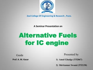 Alternative Fuels
for IC engine
Presented by
A Seminar Presentation on
Zeal College Of Engineering & Research , Pune.
Guide
1) Amol Ghadge (T52067)
2) Shivkumar Swami (T52130)
Prof. A. M. Kasar
 