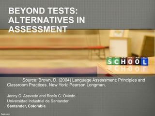 BEYOND TESTS:
ALTERNATIVES IN
ASSESSMENT
Source: Brown, D. (2004) Language Assessment: Principles and
Classroom Practices. New York: Pearson Longman.
Jenny C. Acevedo and Rocío C. Oviedo
Universidad Industrial de Santander
Santander, Colombia
 