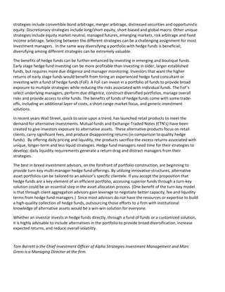 strategies include convertible bond arbitrage, merger arbitrage, distressed securities and opportunistic
equity. Discretionary strategies include long/short equity, short biased and global macro. Other unique
strategies include equity market neutral, managed futures, emerging markets, risk arbitrage and fixed
income arbitrage. Selecting between the different strategies can be a challenging assignment for most
investment managers. In the same way diversifying a portfolio with hedge funds is beneficial;
diversifying among different strategies can be extremely valuable.

The benefits of hedge funds can be further enhanced by investing in emerging and boutique funds.
Early stage hedge fund investing can be more profitable than investing in older, larger established
funds, but requires more due diligence and manager monitoring. Investors that want the higher
returns of early stage funds would benefit from hiring an experienced hedge fund consultant or
investing with a fund of hedge funds (FoF). A FoF can invest in a portfolio of funds to provide broad
exposure to multiple strategies while reducing the risks associated with individual funds. The FoF’s
select underlying managers, perform due diligence, construct diversified portfolios, manage overall
risks and provide access to elite funds. The benefits of funds of hedge funds come with some trade-
offs, including an additional layer of costs, a short-range market focus, and generic investment
solutions.

In recent years Wall Street, quick to seize upon a trend, has launched retail products to meet the
demand for alternative investments. Mutual funds and Exchange-Traded Notes (ETN’s) have been
created to give investors exposure to alternative assets. These alternative products focus on retail
clients, carry significant fees, and produce disappointing returns (in comparison to quality hedge
funds). By offering daily pricing and liquidity, the products sacrifice the excess returns associated with
unique, longer-term and less liquid strategies. Hedge fund managers need time for their strategies to
develop; daily liquidity requirements generate a return drag and distract managers from their
strategies.

The best in breed investment advisors, on the forefront of portfolio construction, are beginning to
provide turn-key multi-manager hedge fund offerings. By utilizing innovative structures, alternative
asset portfolios can be tailored to an advisor’s specific clientele. If you accept the proposition that
hedge funds are a key element of an efficient portfolio, accessing superior funds through a turn-key
solution could be an essential step in the asset allocation process. (One benefit of the turn-key model
is that through client aggregation advisors gain leverage to negotiate better capacity, fee and liquidity
terms from hedge fund managers.) Since most advisors do not have the resources or expertise to build
a high-quality collection of hedge funds, outsourcing those efforts to a firm with institutional
knowledge of alternative assets would be a win-win solution for everyone.

Whether an investor invests in hedge funds directly, through a fund of funds or a customized solution,
it is highly advisable to include alternatives in the portfolio to provide broad diversification, increase
expected returns, and reduce overall volatility.



Tom Barrett is the Chief Investment Officer of Alpha Strategies Investment Management and Marc
Grens is a Managing Director at the firm.
 