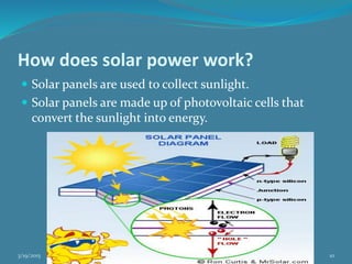 How does solar power work?
 Solar panels are used to collect sunlight.
 Solar panels are made up of photovoltaic cells that
convert the sunlight into energy.
3/19/2015 by: Irfan Ali & group 10
 