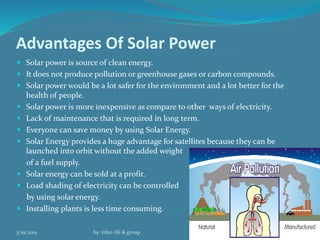 Advantages Of Solar Power
 Solar power is source of clean energy.
 It does not produce pollution or greenhouse gases or carbon compounds.
 Solar power would be a lot safer for the environment and a lot better for the
health of people.
 Solar power is more inexpensive as compare to other ways of electricity.
 Lack of maintenance that is required in long term.
 Everyone can save money by using Solar Energy.
 Solar Energy provides a huge advantage for satellites because they can be
launched into orbit without the added weight
of a fuel supply.
 Solar energy can be sold at a profit.
 Load shading of electricity can be controlled
by using solar energy.
 Installing plants is less time consuming.
3/19/2015 by: Irfan Ali & group 11
 