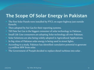 The Scope Of Solar Energy in Pakistan
 The first Solar Panels were installed by PTCL on super highway just outside
Karachi.
 Then adopted by Sui Gas for their reporting systems.
 Till Date Sui Gas is the biggest consumer of solar technology in Pakistan.
 Small Life Line consumers are adopting Solar technology all over Pakistan.
 Solar Solutions are also being widely adopted in Agricultural Applications.
 In big cities of Pakistan solar energy is being used in street lights.
 According to a study, Pakistan has identified cumulative potential to generate
2.9 million MW from solar.
 The Government of Punjab decided to replace diesel turbines into solar .
3/19/2015 by: Irfan Ali & group 12
 