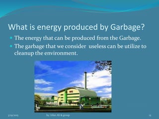 What is energy produced by Garbage?
 The energy that can be produced from the Garbage.
 The garbage that we consider useless can be utilize to
cleanup the environment.
3/19/2015 by: Irfan Ali & group 15
 