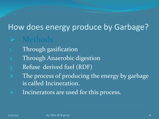 How does energy produce by Garbage?
 Methods
1. Through gasification
2. Through Anaerobic digestion
3. Refuse derived fuel (RDF)
 The process of producing the energy by garbage
is called Incineration.
 Incinerators are used for this process.
3/19/2015 by: Irfan Ali & group 16
 