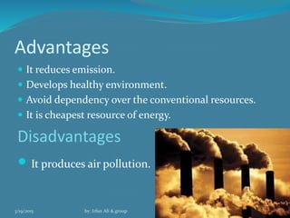 Advantages
 It reduces emission.
 Develops healthy environment.
 Avoid dependency over the conventional resources.
 It is cheapest resource of energy.
Disadvantages
 It produces air pollution.
3/19/2015 by: Irfan Ali & group 17
 