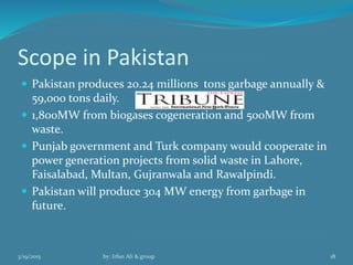 Scope in Pakistan
 Pakistan produces 20.24 millions tons garbage annually &
59,000 tons daily.
 1,800MW from biogases cogeneration and 500MW from
waste.
 Punjab government and Turk company would cooperate in
power generation projects from solid waste in Lahore,
Faisalabad, Multan, Gujranwala and Rawalpindi.
 Pakistan will produce 304 MW energy from garbage in
future.
3/19/2015 by: Irfan Ali & group 18
 