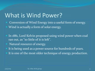 What is Wind Power?
 Conversion of Wind Energy into a useful form of energy.
 Wind is actually a form of solar energy.
 In 1881, Lord Kelvin proposed using wind power when coal
ran out, as "so little of it is left".
 Natural resource of energy.
 It is being used as a power source for hundreds of years.
 It is one of the most older technique of energy production.
3/19/2015 by: Irfan Ali & group 4
 