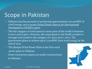Scope in Pakistan
 Pakistan has the potential of producing approximately 150,000MW of
wind energy, says a recent United States Agency for International
Development (USAID) report.
 The fair category of wind speed in most parts of the world is between
6.2m/s and 6.9m/s. However, the wind speed in the Sindh corridor is
stronger and stands in the category of 7.5m/s and 7.7m/s. The
government plans to achieve up to 2,500MW from wind energy by the
end of 2015.
 The Jhimpir Wind Power Plant is the first wind
power plant in Pakistan.
 Some wind power plants are under constructions
in Pakistan.
3/19/2015 by: Irfan Ali & group 5
 
