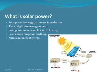 What is solar power?
 Solar power is energy that comes from the sun.
 The sunlight gives energy as heat.
 Solar power is a renewable source of energy.
 Solar energy can power anything.
 Natural resource of energy.
3/19/2015 by: Irfan Ali & group 9
 