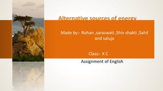 Alternative sources of energy 
Made by:- Rohan ,saraswati ,Shiv shakti ,Sahil 
and saluja 
Class:- X C 
Assignment of English 
 