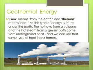 Geothermal Energy
 "Geo" means "from the earth," and "thermal"
means "heat," so this type of energy is found
under the earth. The hot lava from a volcano
and the hot steam from a geyser both come
from underground heat - and we can use that
same type of heat in our homes.
 