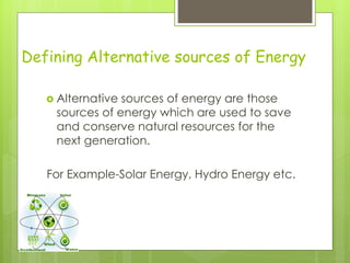 Defining Alternative sources of Energy
 Alternative sources of energy are those
sources of energy which are used to save
and conserve natural resources for the
next generation.
For Example-Solar Energy, Hydro Energy etc.
 
