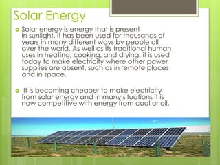 Solar Energy
 Solar energy is energy that is present
in sunlight. It has been used for thousands of
years in many different ways by people all
over the world. As well as its traditional human
uses in heating, cooking, and drying, it is used
today to make electricity where other power
supplies are absent, such as in remote places
and in space.
 It is becoming cheaper to make electricity
from solar energy and in many situations it is
now competitive with energy from coal or oil.
 