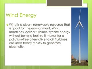 Wind Energy
 Wind is a clean, renewable resource that
is good for the environment. Wind
machines, called turbines, create energy
without burning fuel, so it makes for a
pollution-free alternative to oil. Turbines
are used today mostly to generate
electricity.
 