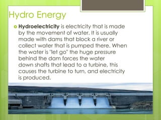 Hydro Energy
 Hydroelectricity is electricity that is made
by the movement of water. It is usually
made with dams that block a river or
collect water that is pumped there. When
the water is "let go" the huge pressure
behind the dam forces the water
down shafts that lead to a turbine, this
causes the turbine to turn, and electricity
is produced.
 