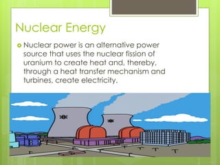 Nuclear Energy
 Nuclear power is an alternative power
source that uses the nuclear fission of
uranium to create heat and, thereby,
through a heat transfer mechanism and
turbines, create electricity.
 