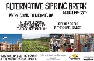Alternative Spring Break
March 19th
-27th
Interest Sessions:
Monday November 9th
Tuesday, November 10th
Both at 5:00 PM
In the Chapel Lounge
Student Life
Community Service Center
Questions? Email Jeffrey Roberts
jeffrey.roberts@callutheran.edu
We re going to Nicaragua!‘
 