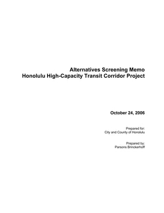Alternatives Screening Memo
Honolulu High-Capacity Transit Corridor Project




                                  October 24, 2006


                                             Prepared for:
                               City and County of Honolulu


                                            Prepared by:
                                     Parsons Brinckerhoff
 