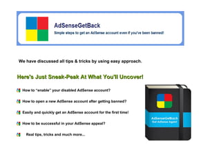 We have discussed all tips & tricks by using easy approach. How to “enable” your disabled AdSense account?  How to open a new AdSense account after getting banned?  Easily and quickly get an AdSense account for the first time!  Here's Just Sneak-Peak At What You'll Uncover! How to be successful in your AdSense appeal?   Real tips, tricks and much more...   