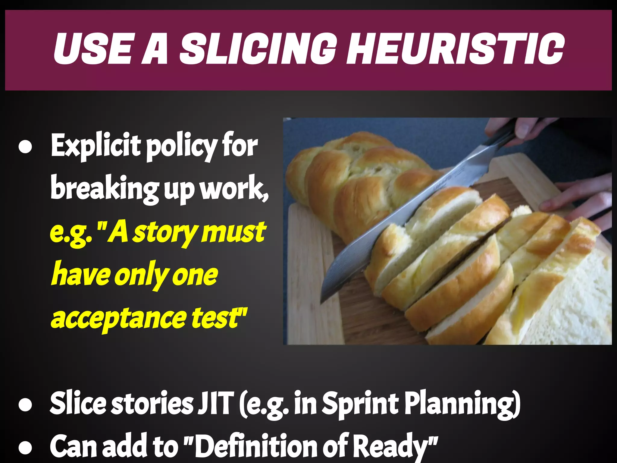 USE A SLICING HEURISTIC
● Explicit policy for
breaking up work,
e.g. "A story must
have only one
acceptance test"
● Slice stories JIT (e.g. in Sprint Planning)
● Can add to "Definition of Ready"
 