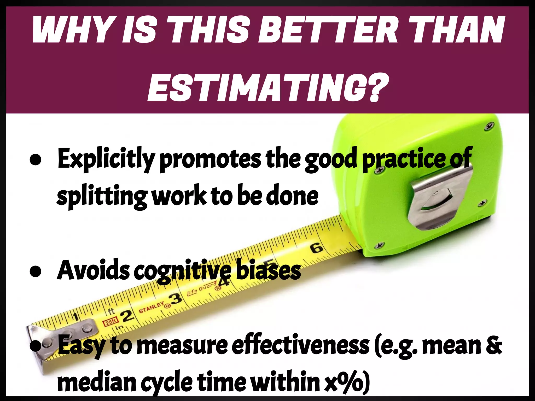 WHY IS THIS BETTER THAN
ESTIMATING?
● Explicitly promotes the good practice of
splitting work to be done
● Avoids cognitive biases
● Easy to measure effectiveness (e.g. mean &
median cycle time within x%)
 