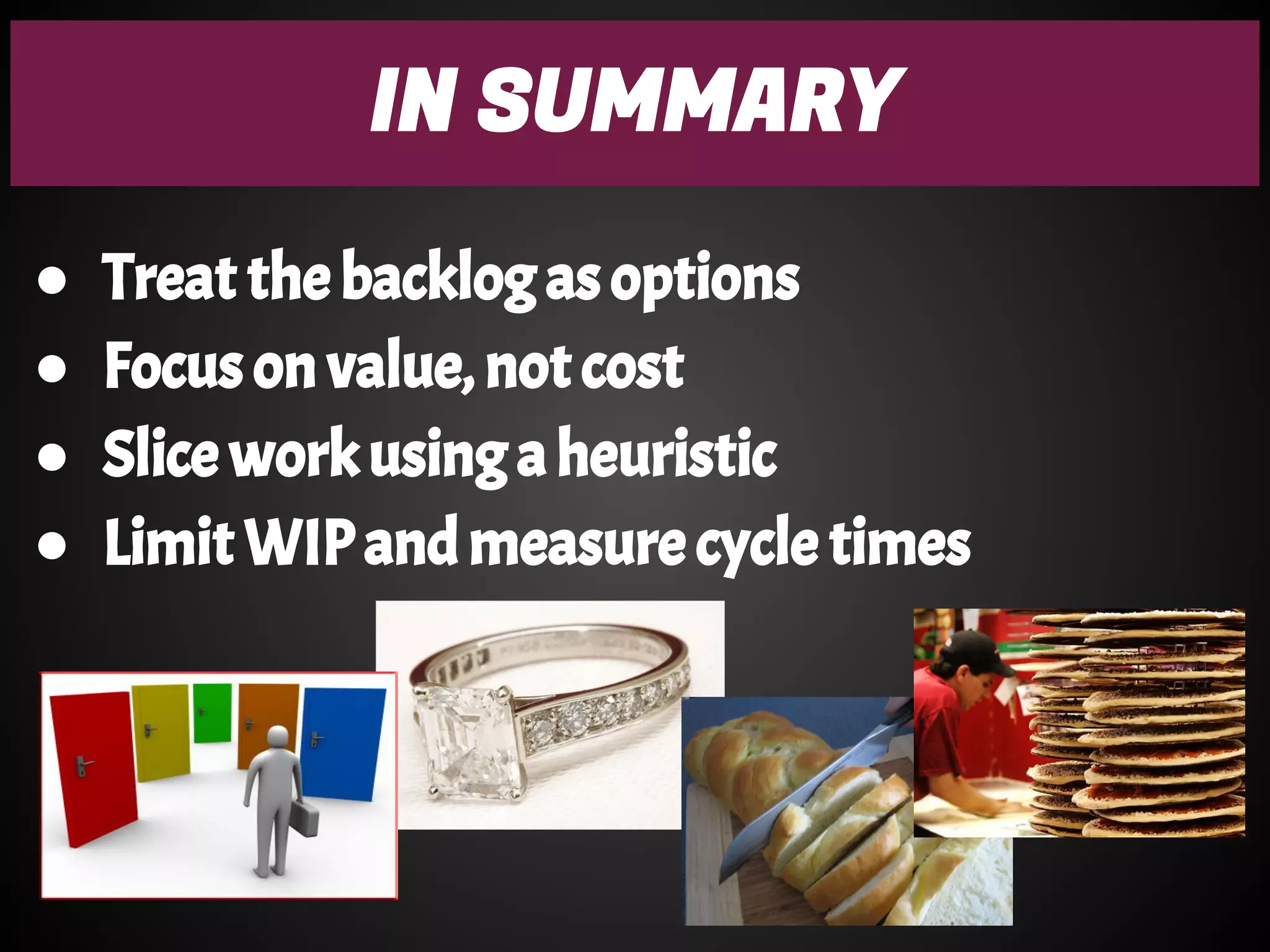 IN SUMMARY
● Treat the backlog as options
● Focus on value, not cost
● Slice work using a heuristic
● Limit WIP and measure cycle times
 