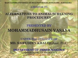 RAJIV GANDHI UNIVERSITY OF HEALTH SCIENCES, BANGALORE - KARNATAKA

A SEMINAR ON

ALTERNATIVES TO ANIMAL SCREENING
PROCEDURES
PRESENTED BY

MOHAMMADHUSAIN VASAYA
UNDER THE GUIDANCE OF

MD. SAIFUDDIN KHALID (Asst. Prof.)
DEPARTMENT OF PHARMACOLOGY
LUQMAN OLLEG OF PHARMACY
GULBARGA-585 102

 