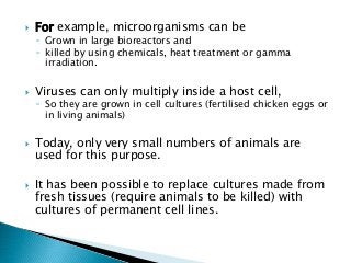  For example, microorganisms can be
◦ Grown in large bioreactors and
◦ killed by using chemicals, heat treatment or gamma
irradiation.
 Viruses can only multiply inside a host cell,
◦ So they are grown in cell cultures (fertilised chicken eggs or
in living animals)
 Today, only very small numbers of animals are
used for this purpose.
 It has been possible to replace cultures made from
fresh tissues (require animals to be killed) with
cultures of permanent cell lines.
 