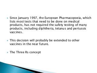 Since January 1997, the European Pharmacopoeia, which
lists most tests that need to be done on medical
products, has not required the safety testing of many
products, including diphtheria, tetanus and pertussis
vaccines.
 This decision will probably be extended to other
vaccines in the near future.
 The Three Rs concept
 