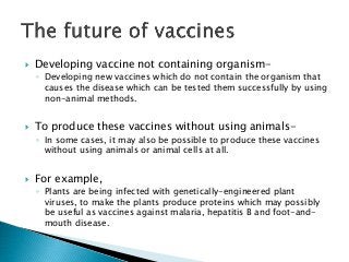  Developing vaccine not containing organism-
◦ Developing new vaccines which do not contain the organism that
causes the disease which can be tested them successfully by using
non-animal methods.
 To produce these vaccines without using animals-
◦ In some cases, it may also be possible to produce these vaccines
without using animals or animal cells at all.
 For example,
◦ Plants are being infected with genetically-engineered plant
viruses, to make the plants produce proteins which may possibly
be useful as vaccines against malaria, hepatitis B and foot-and-
mouth disease.
 