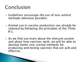  Guidelines encourage the use of non-animal
methods wherever possible.
 Animal use in vaccine production can already be
reduced by following the principles of the Three
R’s.
 As we find out more about the immune system
and about how vaccines work, we will be able to
develop better non-animal methods for
producing and testing vaccines that are safe and
effective.
 