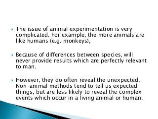  The issue of animal experimentation is very
complicated. For example, the more animals are
like humans (e.g. monkeys),
 Because of differences between species, will
never provide results which are perfectly relevant
to man.
 However, they do often reveal the unexpected.
Non-animal methods tend to tell us expected
things, but are less likely to reveal the complex
events which occur in a living animal or human.
 