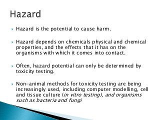  Hazard is the potential to cause harm.
 Hazard depends on chemicals physical and chemical
properties, and the effects that it has on the
organisms with which it comes into contact.
 Often, hazard potential can only be determined by
toxicity testing.
 Non-animal methods for toxicity testing are being
increasingly used, including computer modelling, cell
and tissue culture (in vitro testing), and organisms
such as bacteria and fungi
 