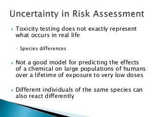  Toxicity testing does not exactly represent
what occurs in real life
◦ Species differences
 Not a good model for predicting the effects
of a chemical on large populations of humans
over a lifetime of exposure to very low doses
 Different individuals of the same species can
also react differently
 