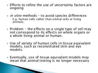  Efforts to refine the use of uncertainty factors are
ongoing
 in vitro methods – to avoid species differences
◦ E.g. human cells rather than animal cells or living
animals.
 Problem - the effects on a single type of cell may
not correspond to its effects on whole organs or
a whole living animal or human.
 Use of variety of human cells in tissue equivalent
models, such as reconstituted skin and eye
models.
 Eventually, use of tissue equivalent models may
mean that animal testing is no longer necessary
 