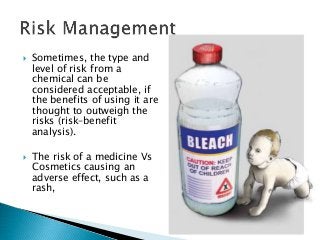  Sometimes, the type and
level of risk from a
chemical can be
considered acceptable, if
the benefits of using it are
thought to outweigh the
risks (risk–benefit
analysis).
 The risk of a medicine Vs
Cosmetics causing an
adverse effect, such as a
rash,
 