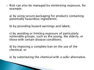  Risk can also be managed by minimising exposure, for
example:
a) by using secure packaging for products containing
potentially hazardous ingredients;
b) by providing hazard warnings and labels;
c) by avoiding or limiting exposure of particularly
vulnerable groups, such as the young, the elderly, or
those with certain disease conditions;
d) by imposing a complete ban on the use of the
chemical; or
e) by substituting the chemical with a safer alternative.
 