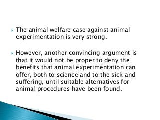  The animal welfare case against animal
experimentation is very strong.
 However, another convincing argument is
that it would not be proper to deny the
benefits that animal experimentation can
offer, both to science and to the sick and
suffering, until suitable alternatives for
animal procedures have been found.
 